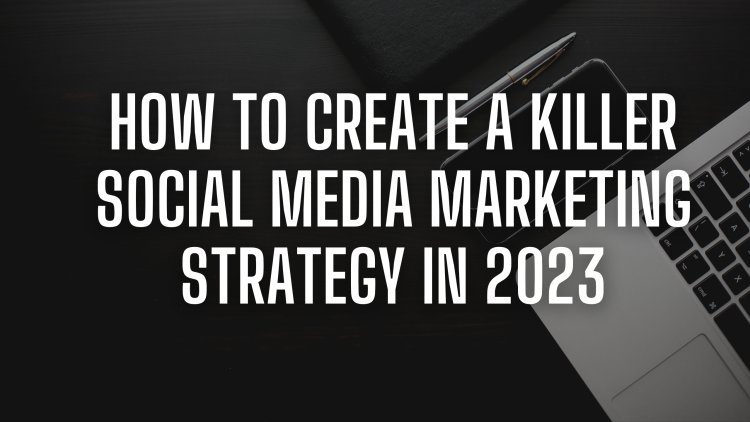 How to Create a Killer Social Media Marketing Strategy in 2023